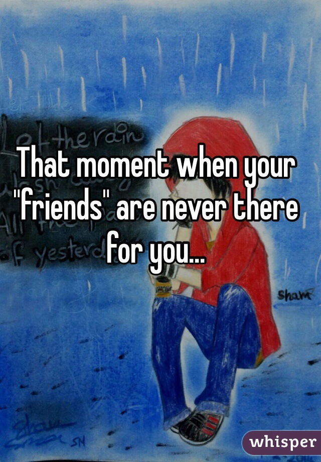 That moment when your "friends" are never there for you...