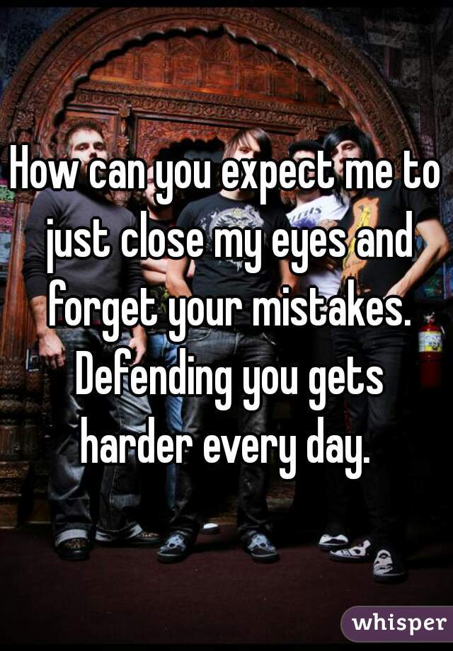 How can you expect me to just close my eyes and forget your mistakes. Defending you gets harder every day. 