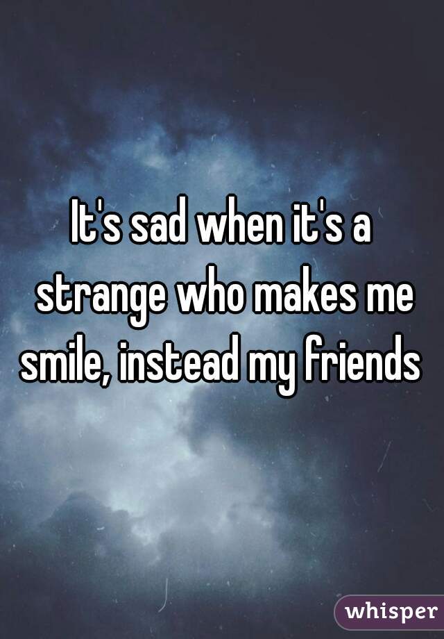 It's sad when it's a strange who makes me smile, instead my friends 