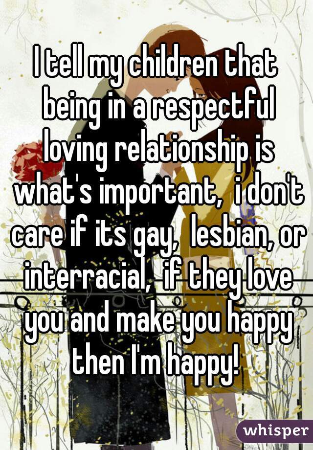 I tell my children that being in a respectful loving relationship is what's important,  i don't care if its gay,  lesbian, or interracial,  if they love you and make you happy then I'm happy! 