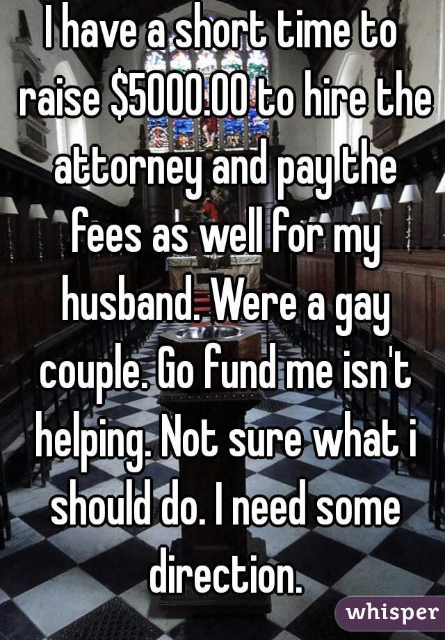 I have a short time to raise $5000.00 to hire the attorney and pay the fees as well for my husband. Were a gay couple. Go fund me isn't helping. Not sure what i should do. I need some direction.