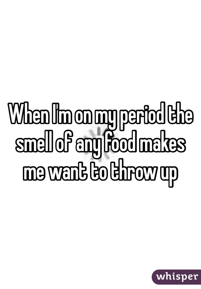 When I'm on my period the smell of any food makes me want to throw up
