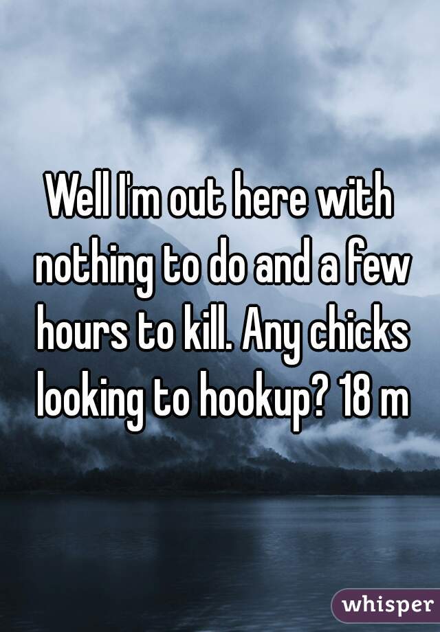 Well I'm out here with nothing to do and a few hours to kill. Any chicks looking to hookup? 18 m