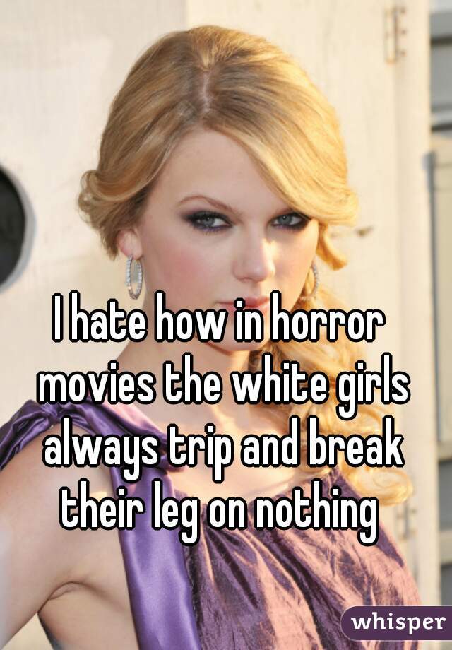 I hate how in horror movies the white girls always trip and break their leg on nothing 