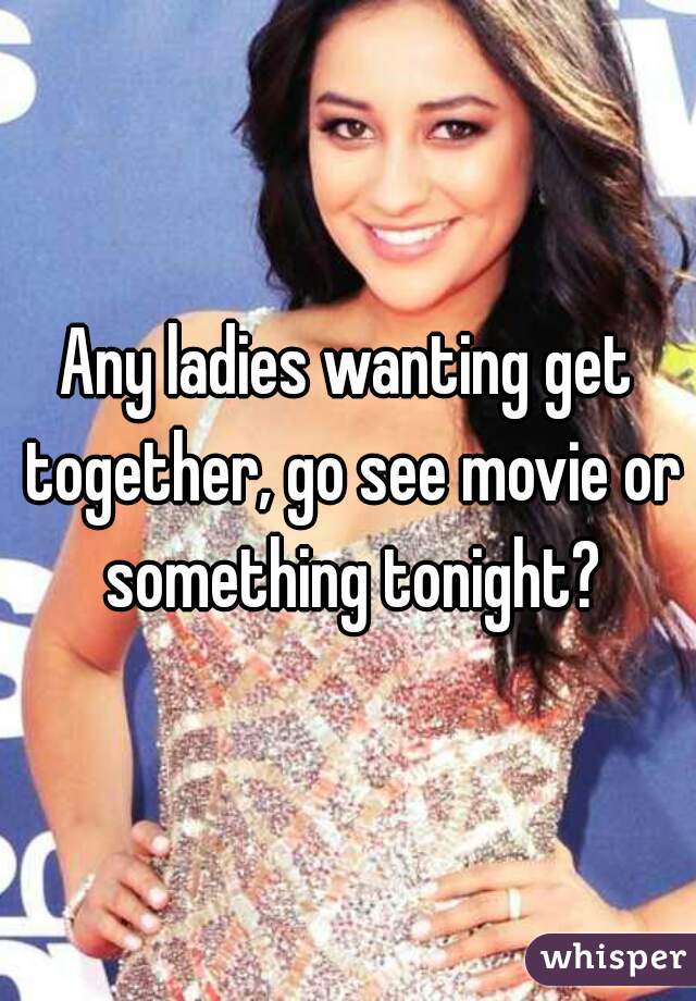 Any ladies wanting get together, go see movie or something tonight?