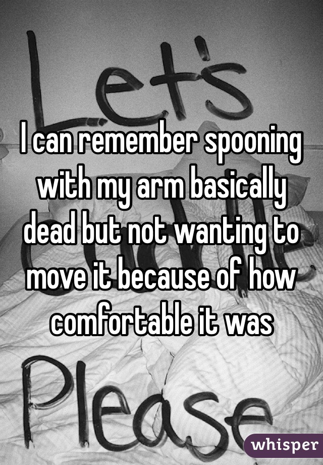 I can remember spooning with my arm basically dead but not wanting to move it because of how comfortable it was 