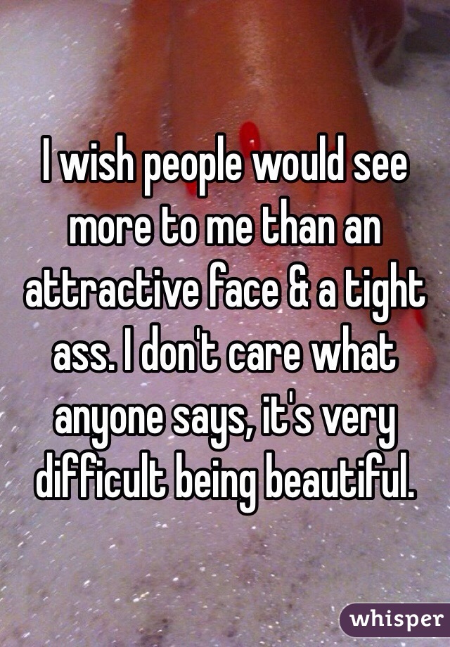 I wish people would see more to me than an attractive face & a tight ass. I don't care what anyone says, it's very difficult being beautiful.  