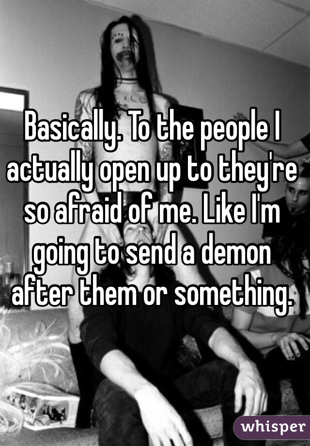Basically. To the people I actually open up to they're so afraid of me. Like I'm going to send a demon after them or something. 