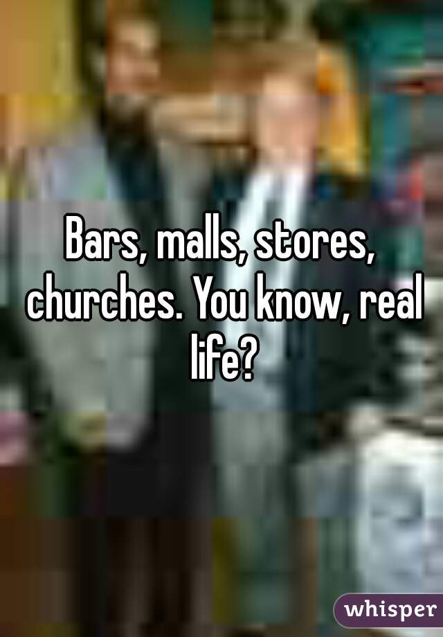Bars, malls, stores, churches. You know, real life?