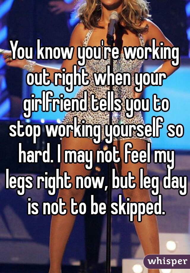 You know you're working out right when your girlfriend tells you to stop working yourself so hard. I may not feel my legs right now, but leg day is not to be skipped.