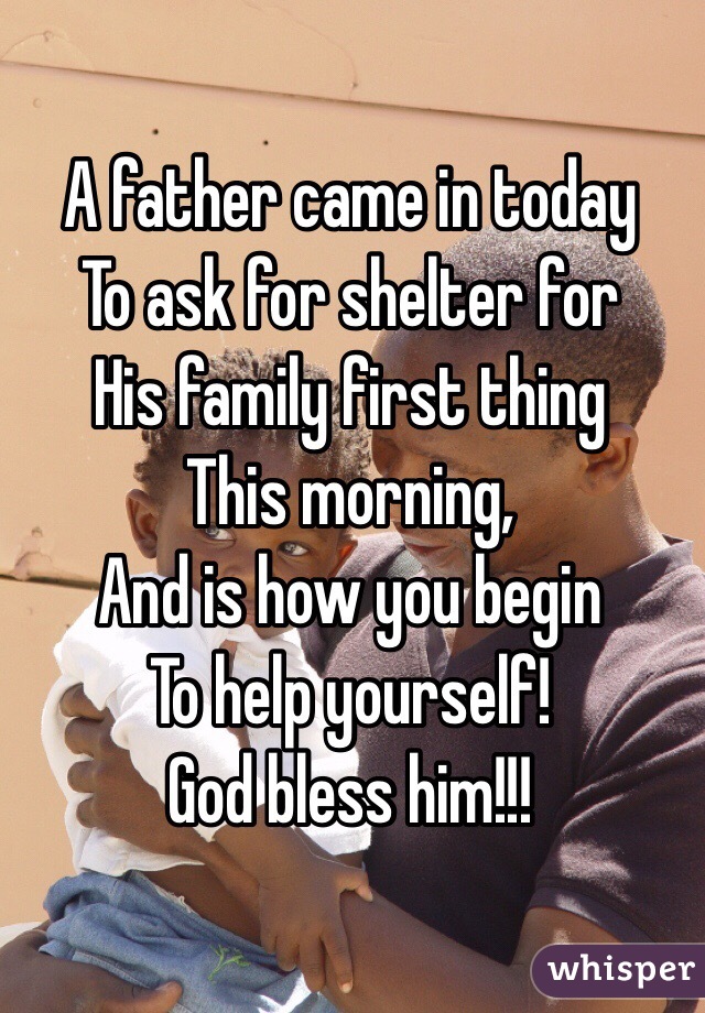 A father came in today
To ask for shelter for
His family first thing 
This morning,
And is how you begin 
To help yourself!
God bless him!!!
