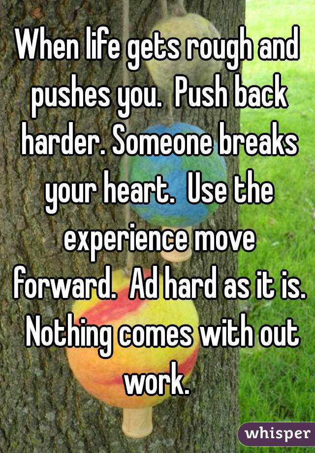 When life gets rough and pushes you.  Push back harder. Someone breaks your heart.  Use the experience move forward.  Ad hard as it is.  Nothing comes with out work. 
