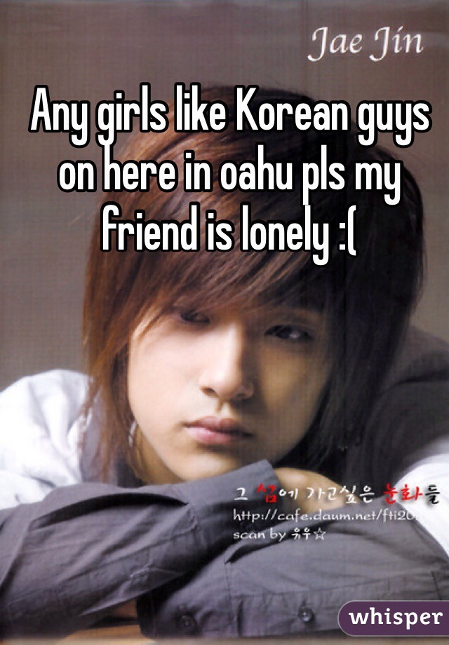 Any girls like Korean guys on here in oahu pls my friend is lonely :( 