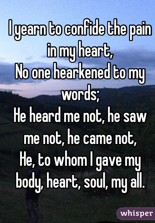 I yearn to confide the pain in my heart, 
No one hearkened to my words;
He heard me not, he saw me not, he came not,
He, to whom I gave my body, heart, soul, my all. 