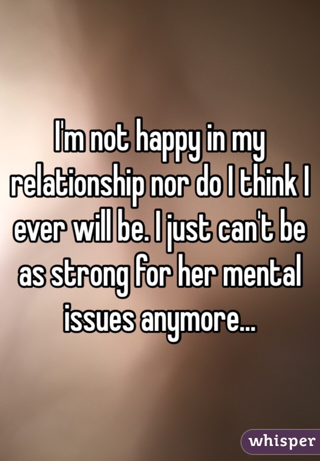 I'm not happy in my relationship nor do I think I ever will be. I just can't be as strong for her mental issues anymore...