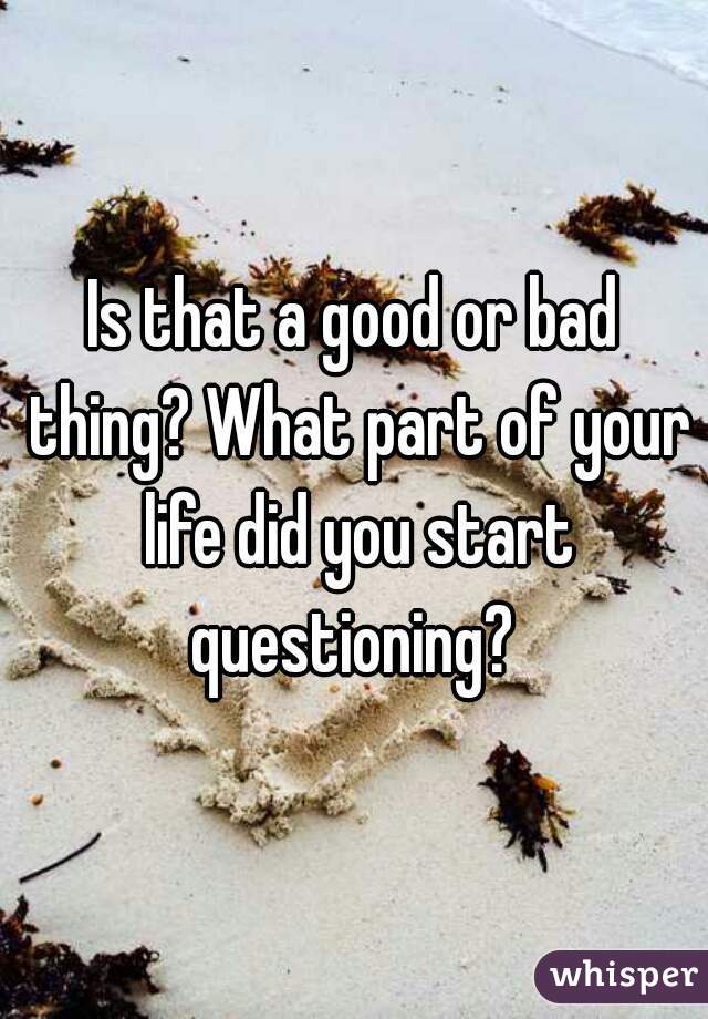 Is that a good or bad thing? What part of your life did you start questioning? 