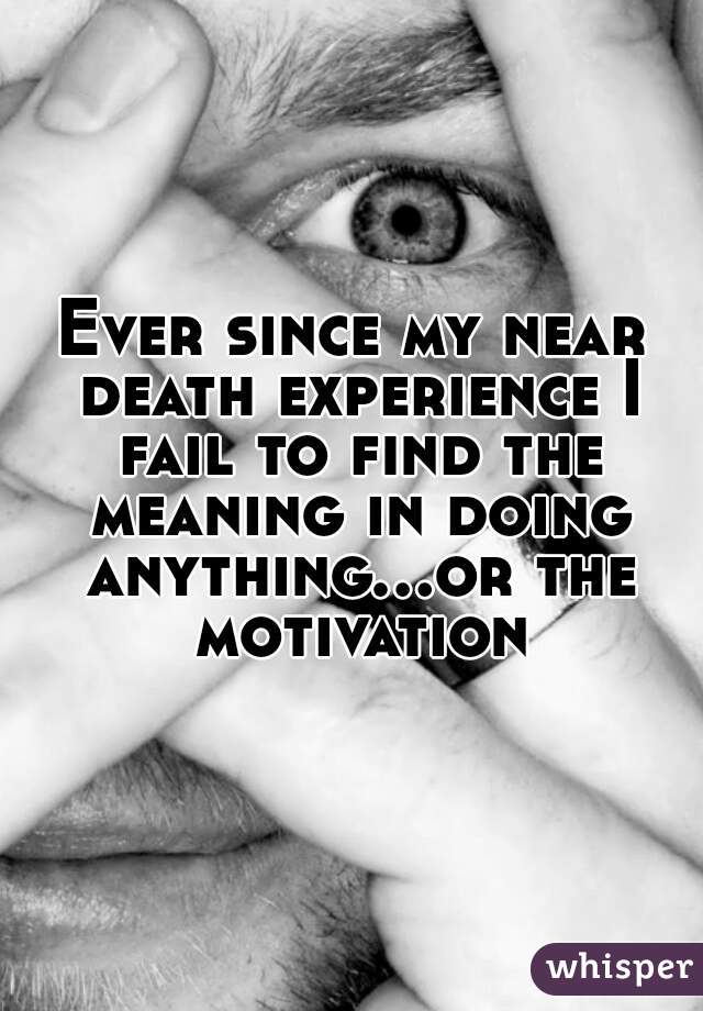 Ever since my near death experience I fail to find the meaning in doing anything...or the motivation
