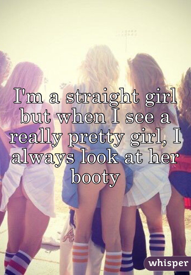 I'm a straight girl but when I see a really pretty girl, I always look at her booty