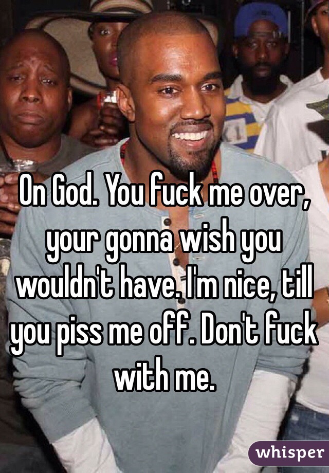On God. You fuck me over, your gonna wish you wouldn't have. I'm nice, till you piss me off. Don't fuck with me. 
