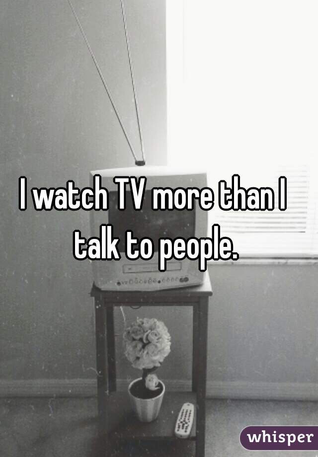 I watch TV more than I talk to people.
