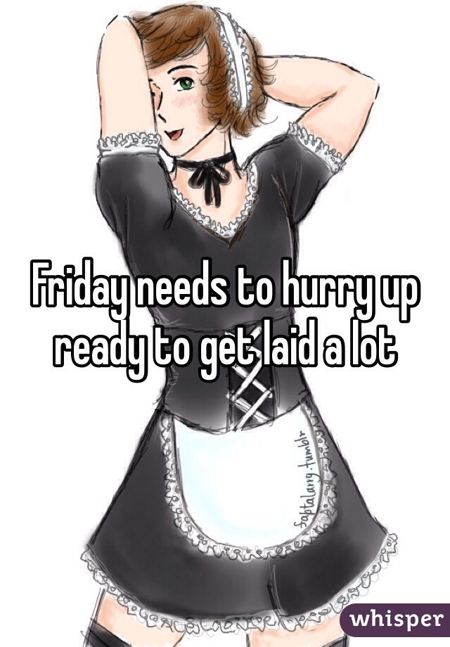 Friday needs to hurry up ready to get laid a lot 