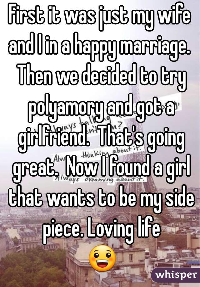 First it was just my wife and I in a happy marriage.  Then we decided to try polyamory and got a girlfriend.  That's going great.  Now I found a girl that wants to be my side piece. Loving life 😀.