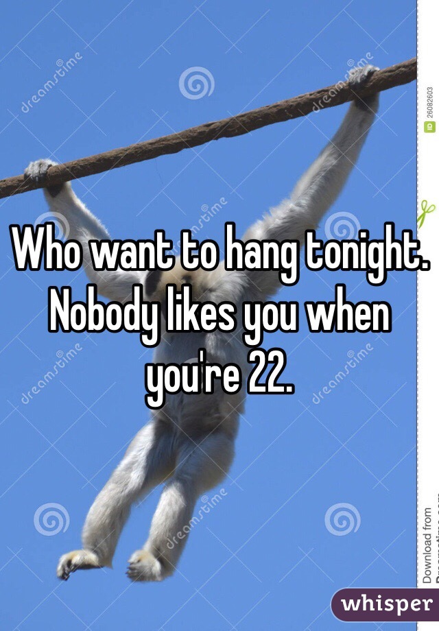 Who want to hang tonight. 
Nobody likes you when you're 22. 