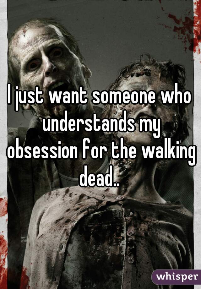 I just want someone who understands my obsession for the walking dead.. 