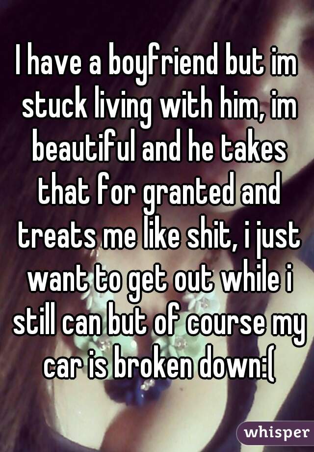 I have a boyfriend but im stuck living with him, im beautiful and he takes that for granted and treats me like shit, i just want to get out while i still can but of course my car is broken down:(