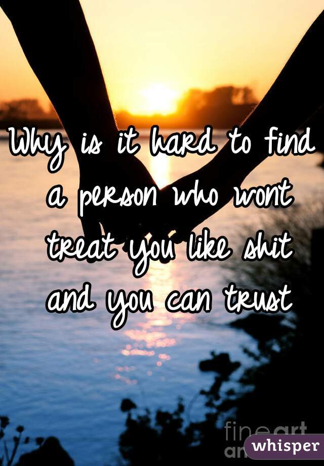 Why is it hard to find a person who wont treat you like shit and you can trust