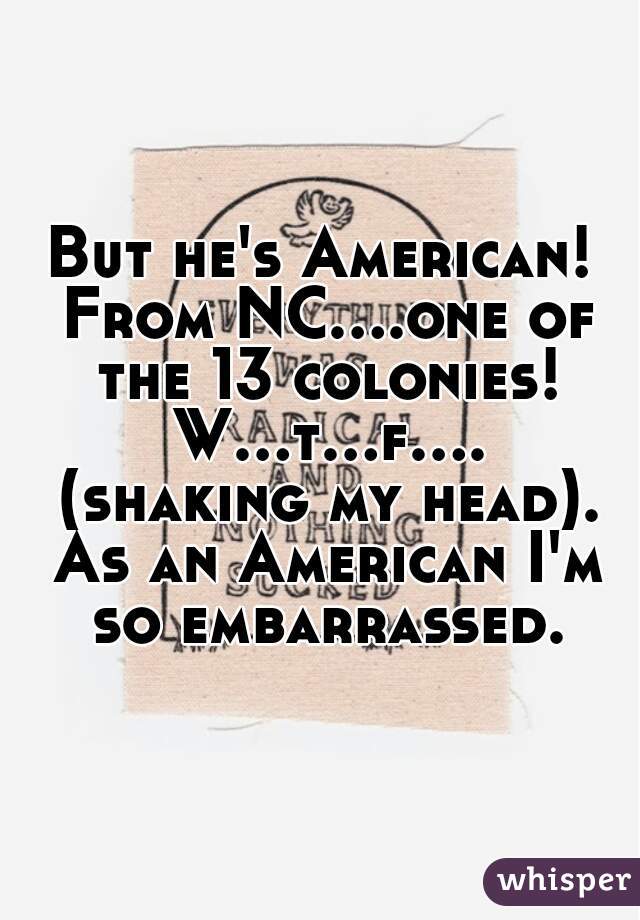 But he's American! From NC....one of the 13 colonies! W...t...f.... (shaking my head). As an American I'm so embarrassed.
