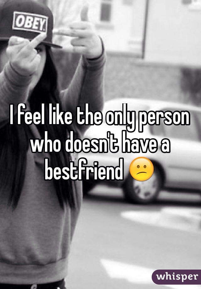 I feel like the only person who doesn't have a bestfriend 😕
