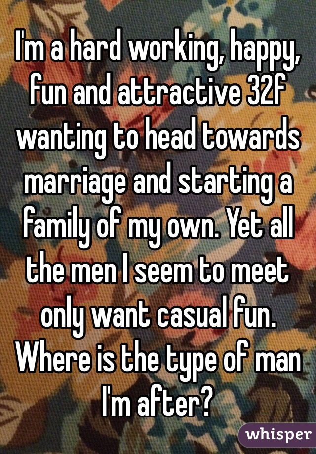 I'm a hard working, happy, fun and attractive 32f wanting to head towards marriage and starting a family of my own. Yet all the men I seem to meet only want casual fun. Where is the type of man I'm after? 