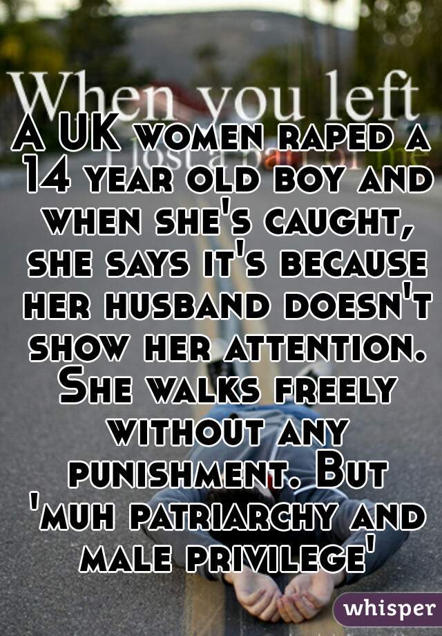 A UK women raped a 14 year old boy and when she's caught, she says it's because her husband doesn't show her attention. She walks freely without any punishment. But 'muh patriarchy and male privilege'
