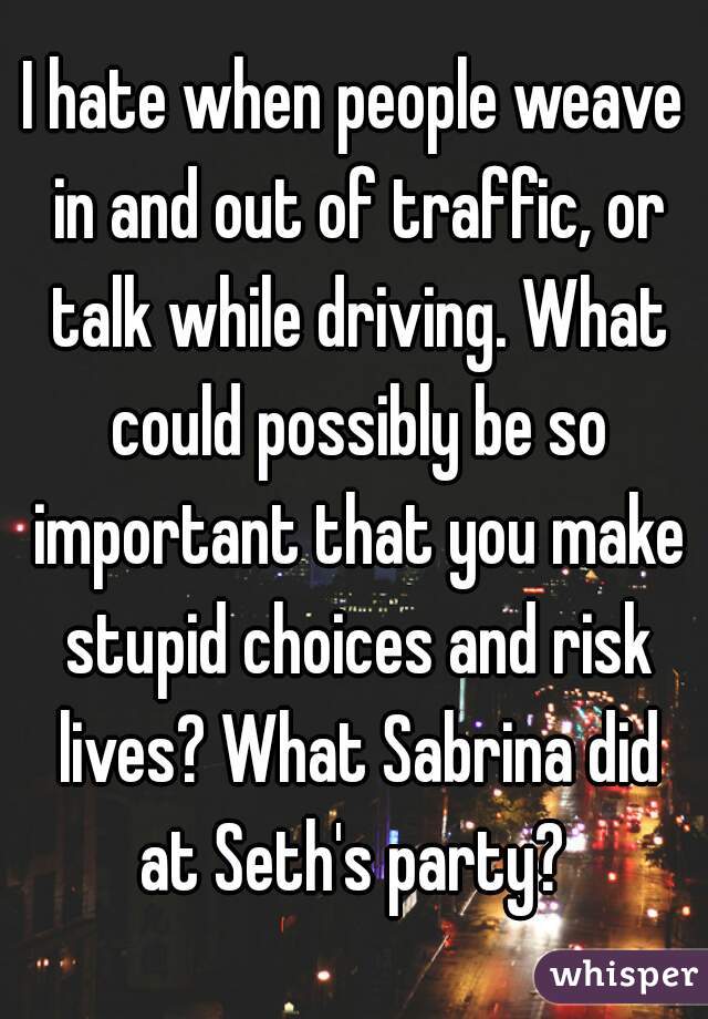I hate when people weave in and out of traffic, or talk while driving. What could possibly be so important that you make stupid choices and risk lives? What Sabrina did at Seth's party? 