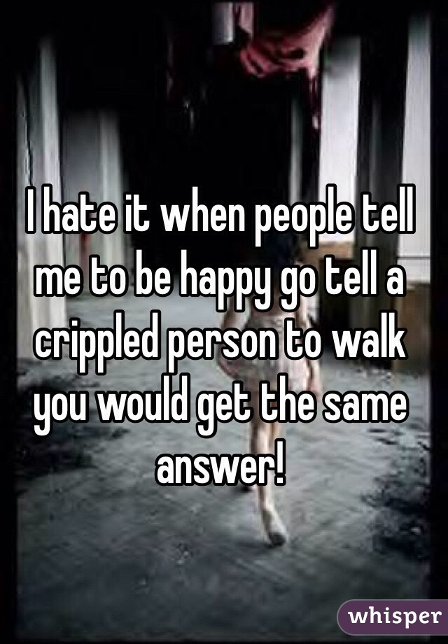 I hate it when people tell me to be happy go tell a crippled person to walk you would get the same answer!