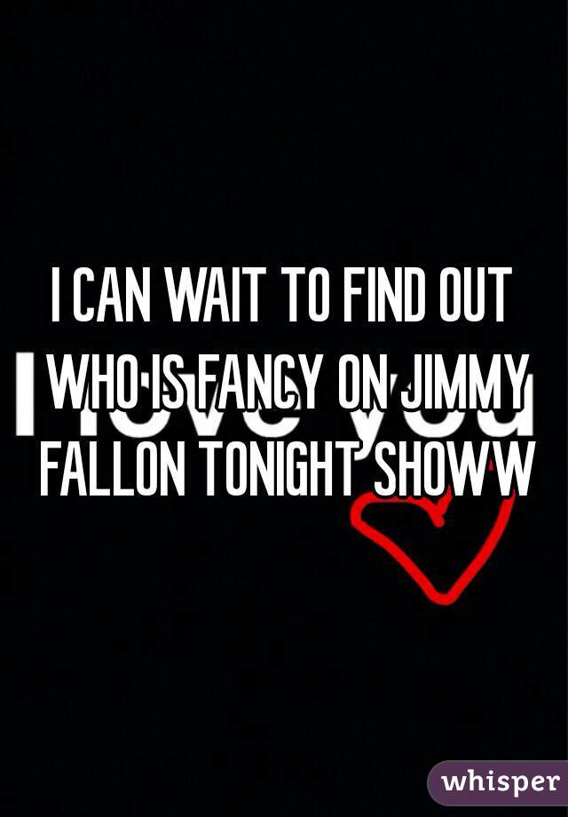 I CAN WAIT TO FIND OUT WHO IS FANCY ON JIMMY FALLON TONIGHT SHOWW