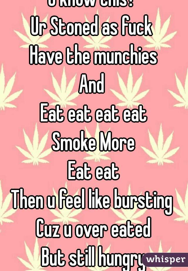 U know this? 
Ur Stoned as fuck 
Have the munchies
And 
Eat eat eat eat
Smoke More
Eat eat
Then u feel like bursting 
Cuz u over eated
But still hungry