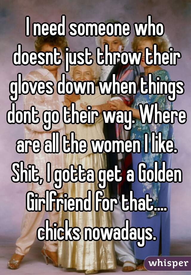 I need someone who doesnt just throw their gloves down when things dont go their way. Where are all the women I like. Shit, I gotta get a Golden Girlfriend for that.... chicks nowadays.