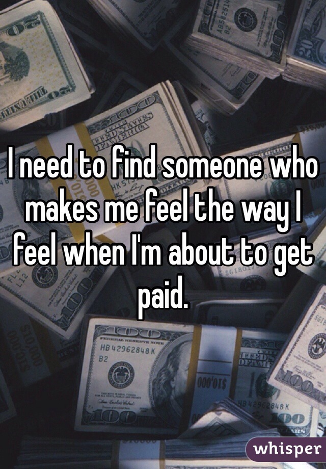 I need to find someone who makes me feel the way I feel when I'm about to get paid. 