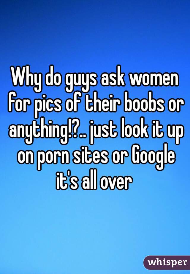Why do guys ask women for pics of their boobs or anything!?.. just look it up on porn sites or Google it's all over 