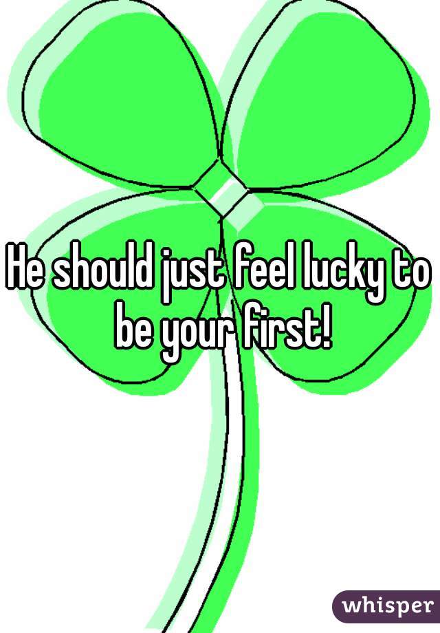 He should just feel lucky to be your first!
