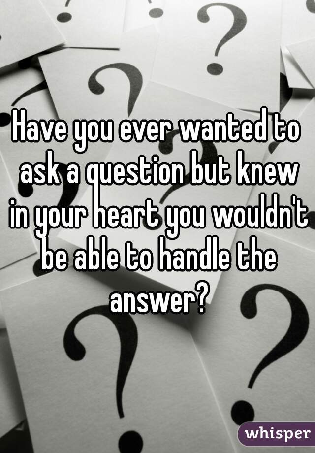Have you ever wanted to ask a question but knew in your heart you wouldn't be able to handle the answer?