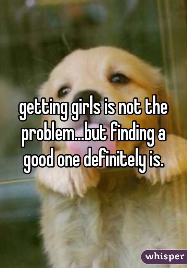 getting girls is not the problem...but finding a good one definitely is.