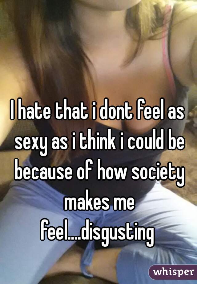 I hate that i dont feel as sexy as i think i could be because of how society makes me feel....disgusting 