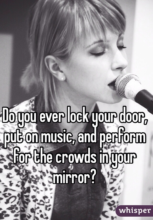 Do you ever lock your door, put on music, and perform for the crowds in your mirror?