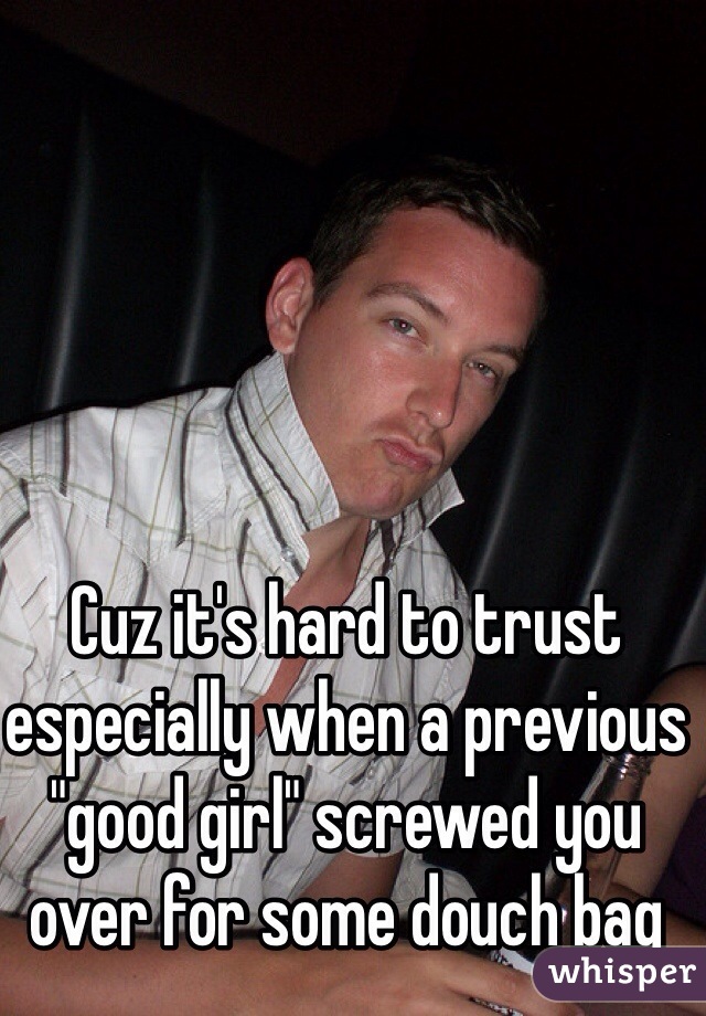 Cuz it's hard to trust especially when a previous "good girl" screwed you over for some douch bag 