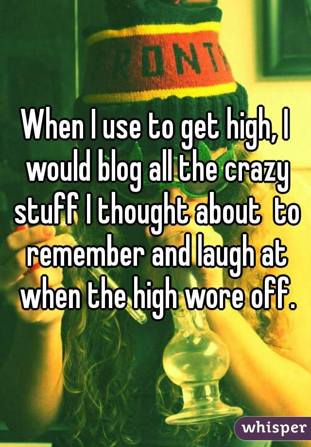 When I use to get high, I would blog all the crazy stuff I thought about  to remember and laugh at when the high wore off.