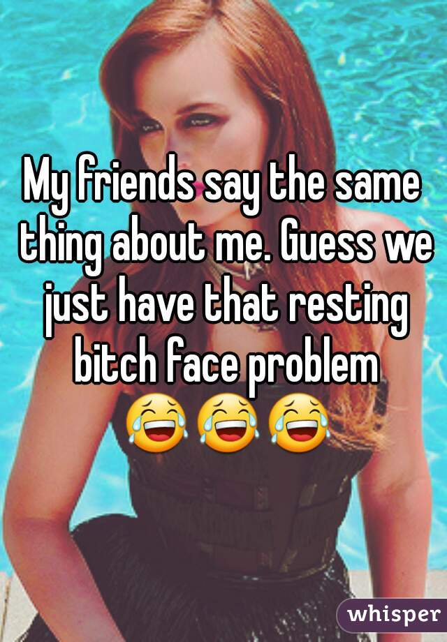 My friends say the same thing about me. Guess we just have that resting bitch face problem 😂😂😂