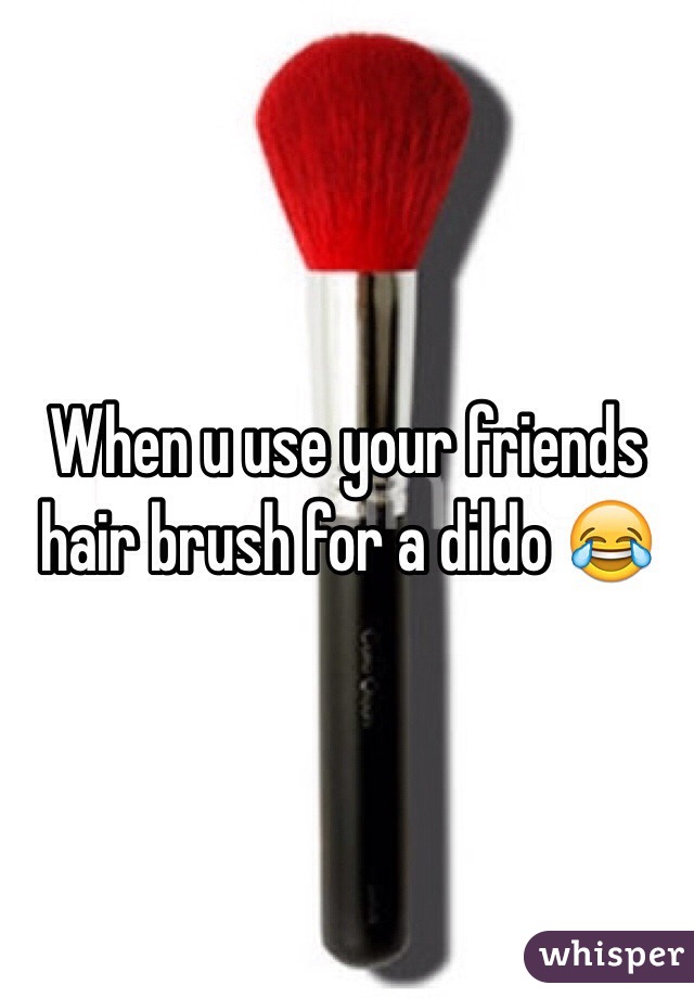When u use your friends hair brush for a dildo 😂